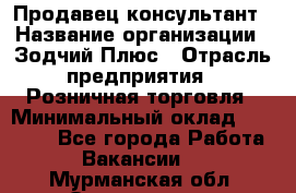 Продавец-консультант › Название организации ­ Зодчий-Плюс › Отрасль предприятия ­ Розничная торговля › Минимальный оклад ­ 17 000 - Все города Работа » Вакансии   . Мурманская обл.,Оленегорск г.